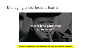 Managing crisis- lessons learnt
“Crisis is an opportunity to do things that you think you could not do before”
 