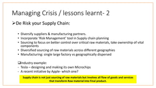 Managing Crisis / lessons learnt- 2
De Risk your Supply Chain:
• Diversify suppliers & manufacturing partners.
• Incorporate ‘Risk Management’ tool in Supply chain planning
• Sourcing to focus on better control over critical raw materials, take ownership of vital
components
• Diversified sourcing of raw materials across different geographies
• Manufacturing: single large factory vs geographically dispersed
Industry example:
- Tesla – designing and making its own Microchips
- A recent initiative by Apple- which one?
Supply chain is not just sourcing of raw materials but involves all flow of goods and services
that transform Raw material into Final product.
 