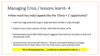 Managing Crisis / lessons learnt- 4
How much has India tapped into the ‘China + 1’ opportunity?
• India has huge potential to gain; large domestic market is a key strength
• Experts vary in their opinion of how well India has done so far.
• Parliamentary panel (Mar 2023) report suggests that India has not done as well as it
should have so far
• Southeast Asian economies like Vietnam , Thailand, Cambodia & Malaysia are bigger
beneficiaries due to lower labour cost, free trade access, and a growing market
This is still being played out …….so India has an opportunity to catch up
 