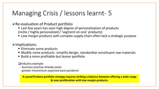 Managing Crisis / lessons learnt- 5
Re-evaluation of Product portfolio
 Last few years has seen high degree of personalization of products
(niche / highly personalized / ‘segment on one’ products)
 Low margin products with complex supply chain often lack a strategic purpose
Implications:
 Eliminate some products
 Modify some products- simplify design, standardize constituent raw materials
 Build a more profitable but leaner portfolio
Industry example:
- business practise already exists
- greater momentum expected post pandemic
A sound Product portfolio strategy requires striking a balance between offering a wide range
& over proliferation with low margin products.
 