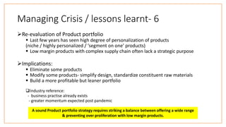 Managing Crisis / lessons learnt- 6
Re-evaluation of Product portfolio
 Last few years has seen high degree of personalization of products
(niche / highly personalized / ‘segment on one’ products)
 Low margin products with complex supply chain often lack a strategic purpose
Implications:
 Eliminate some products
 Modify some products- simplify design, standardize constituent raw materials
 Build a more profitable but leaner portfolio
Industry reference:
- business practise already exists
- greater momentum expected post pandemic
A sound Product portfolio strategy requires striking a balance between offering a wide range
& preventing over proliferation with low margin products.
 