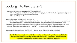 Looking into the future- 1
Future Innovations in supply chain / manufacturing :
 We are likely to see further innovations in the way supply chain and manufacturing is organised given a
more uncertain environment that we face today
 What could these be??
Nano factories: an interesting innovation:
 Unilever has invested in factories that can be dismantled and moved to locations wherever need arises
 Suitable for new age E Commerce / Digital channels that require high assortment but less scale
Can space exploration add a new dimension: there is diversity of raw materials on moon; could
mining of space resources become a reality? – these are areas that are being explored
What else could we see in the future? …..would be an interesting area to explore
Supply chain was considered a relatively un-exciting function earlier; pandemic brought this to
the forefront. Given the current geopolitical situation, we can expect more challenges ahead.
The future of supply chain certainly appears both challenging & exciting.
 