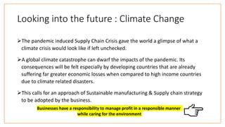 Looking into the future : Climate Change
The pandemic induced Supply Chain Crisis gave the world a glimpse of what a
climate crisis would look like if left unchecked.
A global climate catastrophe can dwarf the impacts of the pandemic. Its
consequences will be felt especially by developing countries that are already
suffering far greater economic losses when compared to high income countries
due to climate related disasters.
This calls for an approach of Sustainable manufacturing & Supply chain strategy
to be adopted by the business.
Businesses have a responsibility to manage profit in a responsible manner
while caring for the environment
 