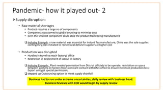 Pandemic- how it played out- 2
Supply disruption:
• Raw material shortages
• Product requires a large no of components
• Companies accustomed to global sourcing to minimize cost
• Even the smallest component could stop the product from being manufactured
 Industry Example: a raw material was essential for Instant Tea manufacture; China was the sole supplier;
contingency plan initiated to revive local defunct suppliers at higher cost
• Production was disrupted
• Hurdles in travel to reach factory/ office
• Restriction in deployment of labour in factory
 Indsutry Example: Plant needed permission from District officials to be operate; restriction on space
between workers on factory floor; constant contact with DMs office to ensure minimize production loss;
Export unit got special permission;
 stepped up Outsourcing option to meet supply shortfall
Business had to run under extreme uncertainties; daily review with business head.
Business Reviews with CEO would begin by supply review
 