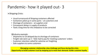 Pandemic- how it played out- 3
Shipping Crisis:
• Usual turnaround of Shipping containers affected
• Containers piled up in some ports – at customers end
• Shortage of containers – at suppliers end
• Consequent delays in supply of products
• Took a long time for this imbalance to be corrected
Industry example:
- Shipments to US delayed due to shortage of containers
- Freight rate were up 3 – fold; had to pay for meeting customers’ orders
- Customer retention called for selective air freighting
- Sole suppliers to some customers
Managing customer relationship a key challenge and focus during this crisis;
Opportunity to build customer trust by stepping up to meet their demand- builds customer loyalty
 