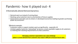 Pandemic- how it played out- 4
Dramatically altered Demand dynamics:
• Demand went up instead of coming down
• Stocking up by customers due to uncertainties of future supplies
• Government cash dole-outs to citizens in developed economies leading to greater purchasing
power by consumers
Industry example:
- Customers orders in export markets went up significantly - especially US
- Limited supplies had to be ‘rationalized’ to ensure a more equitable supply to all customers
vs meeting over-stocking requirements of a few customers.
Managing customers expectations was a key challenge.
Spike in current demand from customers also made it difficult to forecast future sales.
 