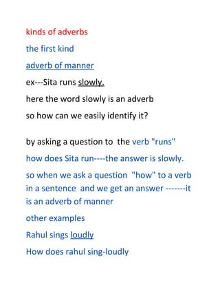 kinds of adverbs
the first kind
adverb of manner
ex---Sita runs slowly.
here the word slowly is an adverb
so how can we easily identify it?

by asking a question to the verb "runs"
how does Sita run----the answer is slowly.
so when we ask a question "how" to a verb
in a sentence and we get an answer -------it
is an adverb of manner
other examples
Rahul sings loudly
How does rahul sing-loudly
 