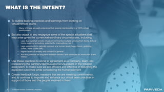 © Pariveda Solutions. Confidential & Proprietary2
WHAT IS THE INTENT?
To outline leading practices and learnings from working on
virtual/remote teams
• Many of these are well understood but require intentionality in a 100% virtual
environment
But also adapt to and recognize some of the special situations that
may arise given the current extraordinary circumstances, including:
• Less than optimal remote virtual environments (multiple working from home, kids at
home requiring schooling, potential for interruptions, etc.)
• Less opportunity to naturally connect at a human level (happy hours, grabbing
coffee, water cooler talk)
• Higher levels of anxiety and concern in general
• And the potential for long-term isolation issues if this continues for more than a few
weeks
Use these practices to come to agreement as a company, team, etc.
considering the partners/clients/customers/suppliers in the broader
ecosystem, to make sure we are efficient and effective in delivering the
expected outcomes while considering the human element
Create feedback loops, measure that we are meeting commitments,
and to continue to improve and enhance our virtual team practices in
support of those and the people involved in them
 