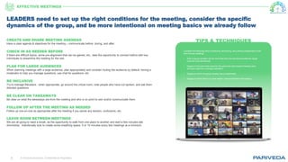 © Pariveda Solutions. Confidential & Proprietary.8
TIPS & TECHNIQUESCREATE AND SHARE MEETING AGENDAS
Have a clear agenda & objectives for the meeting – communicate before, during, and after.
CHECK IN AS NEEDED BEFORE
If there are difficult topics, some pre-alignment that can be gained, etc., take the opportunity to connect before with key
individuals to streamline the meeting for the rest.
PLAN FOR LARGE AUDIENCES
When planning meetings with a large audience, plan appropriately and consider muting the audience by default, having a
moderator to help you manage questions, use chat for questions, etc.
BE INCLUSIVE
Try to manage filibusters - when appropriate, go around the virtual room, note people who have not spoken, and ask them
directed questions.
BE CLEAR ON TAKEAWAYS
Be clear on what the takeaways are from the meeting and who is on point to own and/or communicate them.
FOLLOW UP AFTER THE MEETING AS NEEDED
Follow up one-on-one as appropriate after the meeting if you sense any tension, confusions, etc.
LEAVE ROOM BETWEEN MEETINGS
We are all going to need a break, as the opportunity to walk from one place to another and start a few minutes late
diminishes. Intentionally look to create some breathing space. 5 or 10 minutes every few meetings at a minimum.
Consider the following when scheduling, structuring, and utilizing collaboration tools
and running meetings:
• Size of group (smaller can be more free-form but structured preferred, larger
must be more structured)
• Degree of structure that exists for the particular topic/subject/meeting (less
structure need for a stronger facilitator)
• Degree to which the group already has a relationship
• Degree to which there is a clear leader / natural facilitator the meeting
LEADERS need to set up the right conditions for the meeting, consider the specific
dynamics of the group, and be more intentional on meeting basics we already follow
EFFECTIVE MEETINGS
 
