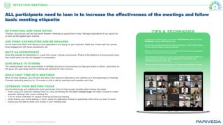 © Pariveda Solutions. Confidential & Proprietary.9
TIPS & TECHNIQUESBE PUNCTUAL AND TAKE NOTES
Timebox, be punctual, and set time aside between meetings to capture/send notes. Manage expectations if you cannot be
on time via the agreed-upon channel.
USE VIDEO CAPABILITIES AND BE ENGAGED
Do not spend the whole time staring at your applications and typing on your keyboard. Make eye contact with the camera,
show engagement with facial expressions, etc.
MUTE AS APPROPRIATE
Given the potential for distractions in a work from home / remote environment, if there is the likelihood of environment noise
stay muted when you are not engaged in conversation.
GIVE SPACE TO OTHERS
The meeting leader has the responsibility to facilitate and ensure inclusiveness but help give space to others, particularly as
the group size gets larger and the meeting has potential for less structure.
BUILD CHAT TIME INTO MEETINGS
When running meetings, be a bit laxer and allow more personal interactions and catching up in the beginnings of meetings.
Consider extending stand-up by 15 minutes to chat or ask an opening round question each day.
LEVERAGE YOUR MEETING TOOLS
Use the technology and collaboration tools and screen share to help people visualize what is being discussed
• Avoid using your personal meeting Zoom ID; using something like the Zoom Outlook plugin will make it simple to create
separate meetings with unique meeting IDs.
• Turn on chime notification for people entering and leaving meeting.
• Avoid sharing your entire desktop in Zoom; share the application instead to specifically share what you want to share.
• Ensure you are able to share your screen in your meeting tools.
• Collaborative Facilitation tools: (Virtual board: MS Whiteboard, Miro, Mind Map:
MindMeister, Kanban: MS Planner/Trello)
• Use the right meeting channel for the right job (Facetime v. Zoom, Zoom meeting
vs Zoom webinar, WebEx, Skype for Business)
• Balance setting the best practices overall with individual approaches respectfully
and allowing meeting the intent not the letter.
• Virtual backgrounds can be a fun way to add personality to remote meetings, but
make sure that it is sending the right message for the context and is not
distracting from the main event, you!
• Noisy environment, kids? Roommates, etc.? Consider using krisp.ai to mitigate
ALL participants need to lean in to increase the effectiveness of the meetings and follow
basic meeting etiquette
EFFECTIVE MEETINGS
 