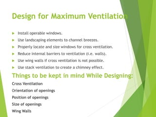 Design for Maximum Ventilation
 Install operable windows.
 Use landscaping elements to channel breezes.
 Properly locate and size windows for cross ventilation.
 Reduce internal barriers to ventilation (i.e. walls).
 Use wing walls if cross ventilation is not possible.
 Use stack ventilation to create a chimney effect.
Things to be kept in mind While Designing:
Cross Ventilation
Orientation of openings
Position of openings
Size of openings
Wing Walls
 