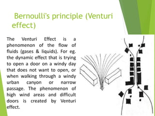 Bernoulli's principle (Venturi
effect)
The Venturi Effect is a
phenomenon of the flow of
fluids (gases & liquids). For eg.
the dynamic effect that is trying
to open a door on a windy day
that does not want to open, or
when walking through a windy
urban canyon or narrow
passage. The phenomenon of
high wind areas and difficult
doors is created by Venturi
effect.
 