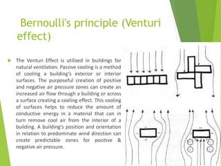 Bernoulli's principle (Venturi
effect)
 The Venturi Effect is utilized in buildings for
natural ventilation. Passive cooling is a method
of cooling a building’s exterior or interior
surfaces. The purposeful creation of positive
and negative air pressure zones can create an
increased air flow through a building or across
a surface creating a cooling effect. This cooling
of surfaces helps to reduce the amount of
conductive energy in a material that can in
turn remove cool air from the interior of a
building. A building’s position and orientation
in relation to predominate wind direction can
create predictable zones for positive &
negative air pressure.
 