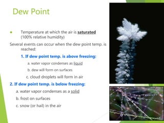 Dew Point
 Temperature at which the air is saturated
(100% relative humidity)
Several events can occur when the dew point temp. is
reached:
1. If dew point temp. is above freezing:
a. water vapor condenses as liquid
b. dew will form on surfaces
c. cloud droplets will form in air
2. If dew point temp. is below freezing:
a. water vapor condenses as a solid
b. frost on surfaces
c. snow (or hail) in the air
 