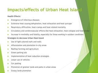 Impacts/effects of Urban Heat Island
Health Effects:
 Emergence of infectious diseases
 Extensive heat causing dehydration, heat exhaustion and heat syncope
 Respiratory difficulties, heat cramps and heat related mortality
 Circulatory and cerebrovascular effects like heat exhaustion, heat collapse and heat stroke
 Increase in morbidity and fatality, especially for those working in outdoor conditions
Strategies to decrease Urban Heat Island
 Use of light colored roofs and walls
 Afforestation and plantation in city areas
 Rooftop farming and agriculture
 Green parking lots
 Implementation of heat reduction strategies
 Lesser use of vehicles
 Car pooling
 Promotion of greener lands and parks in urban areas
 Grassy lands promotion
 