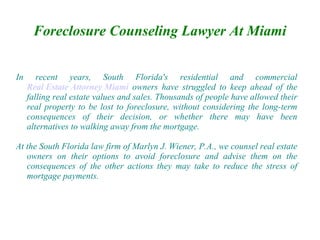 Foreclosure Counseling Lawyer At Miami


In      recent years, South Florida's residential and commercial
     Real Estate Attorney Miami owners have struggled to keep ahead of the
     falling real estate values and sales. Thousands of people have allowed their
     real property to be lost to foreclosure, without considering the long-term
     consequences of their decision, or whether there may have been
     alternatives to walking away from the mortgage.

At the South Florida law firm of Marlyn J. Wiener, P.A., we counsel real estate
   owners on their options to avoid foreclosure and advise them on the
   consequences of the other actions they may take to reduce the stress of
   mortgage payments.
 