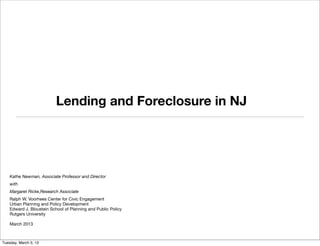 Lending and Foreclosure in NJ




    Kathe Newman, Associate Professor and Director
    with
    Margaret Ricke,Research Associate
    Ralph W. Voorhees Center for Civic Engagement
    Urban Planning and Policy Development
    Edward J. Bloustein School of Planning and Public Policy
    Rutgers University

    March 2013



Tuesday, March 5, 13
 