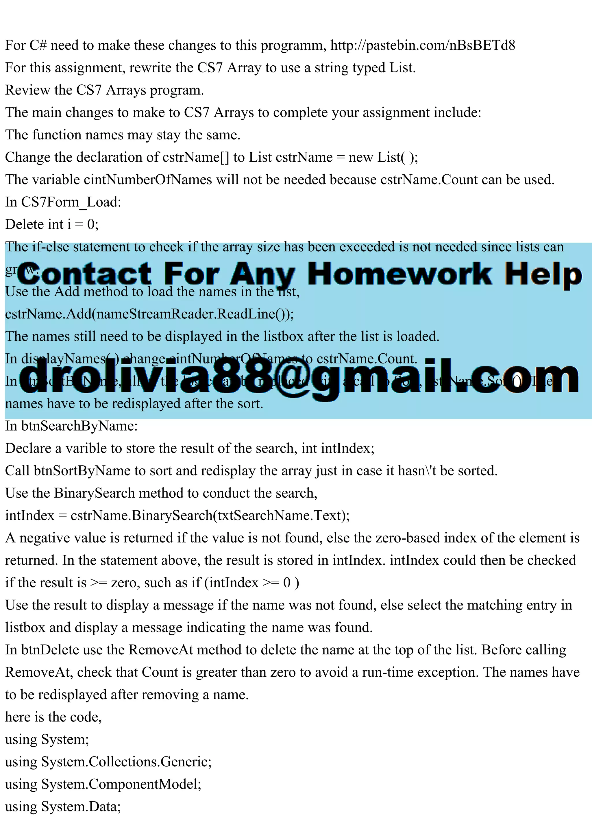 For C# need to make these changes to this programm, http://pastebin.com/nBsBETd8
For this assignment, rewrite the CS7 Array to use a string typed List.
Review the CS7 Arrays program.
The main changes to make to CS7 Arrays to complete your assignment include:
The function names may stay the same.
Change the declaration of cstrName[] to List cstrName = new List( );
The variable cintNumberOfNames will not be needed because cstrName.Count can be used.
In CS7Form_Load:
Delete int i = 0;
The if-else statement to check if the array size has been exceeded is not needed since lists can
grow.
Use the Add method to load the names in the list,
cstrName.Add(nameStreamReader.ReadLine());
The names still need to be displayed in the listbox after the list is loaded.
In displayNames( ) change cintNumberOfNames to cstrName.Count.
In btnSortByName, all of the logic can be replaced with a call to Sort, cstrName.Sort(); The
names have to be redisplayed after the sort.
In btnSearchByName:
Declare a varible to store the result of the search, int intIndex;
Call btnSortByName to sort and redisplay the array just in case it hasn't be sorted.
Use the BinarySearch method to conduct the search,
intIndex = cstrName.BinarySearch(txtSearchName.Text);
A negative value is returned if the value is not found, else the zero-based index of the element is
returned. In the statement above, the result is stored in intIndex. intIndex could then be checked
if the result is >= zero, such as if (intIndex >= 0 )
Use the result to display a message if the name was not found, else select the matching entry in
listbox and display a message indicating the name was found.
In btnDelete use the RemoveAt method to delete the name at the top of the list. Before calling
RemoveAt, check that Count is greater than zero to avoid a run-time exception. The names have
to be redisplayed after removing a name.
here is the code,
using System;
using System.Collections.Generic;
using System.ComponentModel;
using System.Data;
 