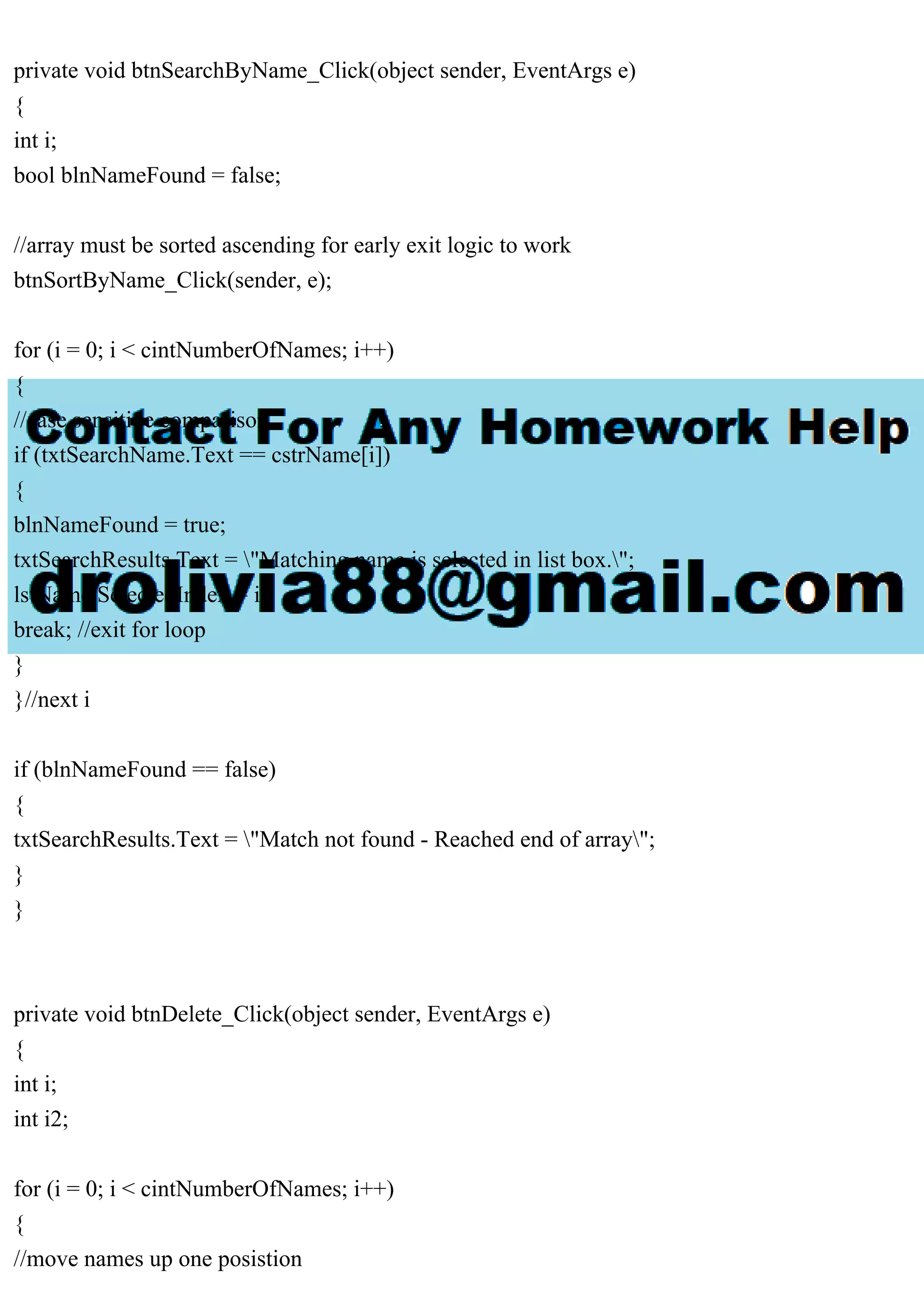 private void btnSearchByName_Click(object sender, EventArgs e)
{
int i;
bool blnNameFound = false;
//array must be sorted ascending for early exit logic to work
btnSortByName_Click(sender, e);
for (i = 0; i < cintNumberOfNames; i++)
{
//case sensitive comparison
if (txtSearchName.Text == cstrName[i])
{
blnNameFound = true;
txtSearchResults.Text = "Matching name is selected in list box.";
lstName.SelectedIndex = i;
break; //exit for loop
}
}//next i
if (blnNameFound == false)
{
txtSearchResults.Text = "Match not found - Reached end of array";
}
}
private void btnDelete_Click(object sender, EventArgs e)
{
int i;
int i2;
for (i = 0; i < cintNumberOfNames; i++)
{
//move names up one posistion
 