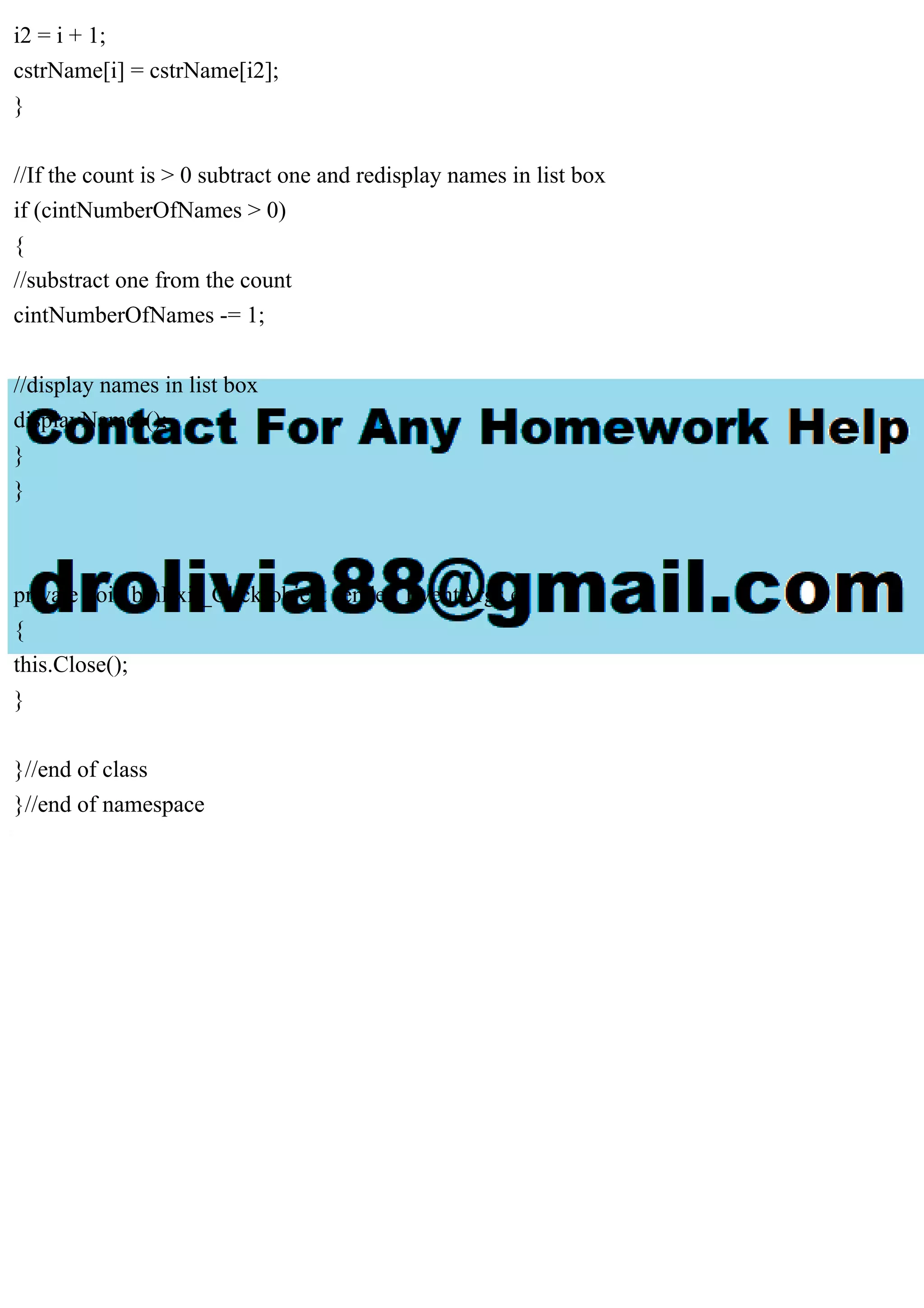 i2 = i + 1;
cstrName[i] = cstrName[i2];
}
//If the count is > 0 subtract one and redisplay names in list box
if (cintNumberOfNames > 0)
{
//substract one from the count
cintNumberOfNames -= 1;
//display names in list box
displayNames();
}
}
private void btnExit_Click(object sender, EventArgs e)
{
this.Close();
}
}//end of class
}//end of namespace
 