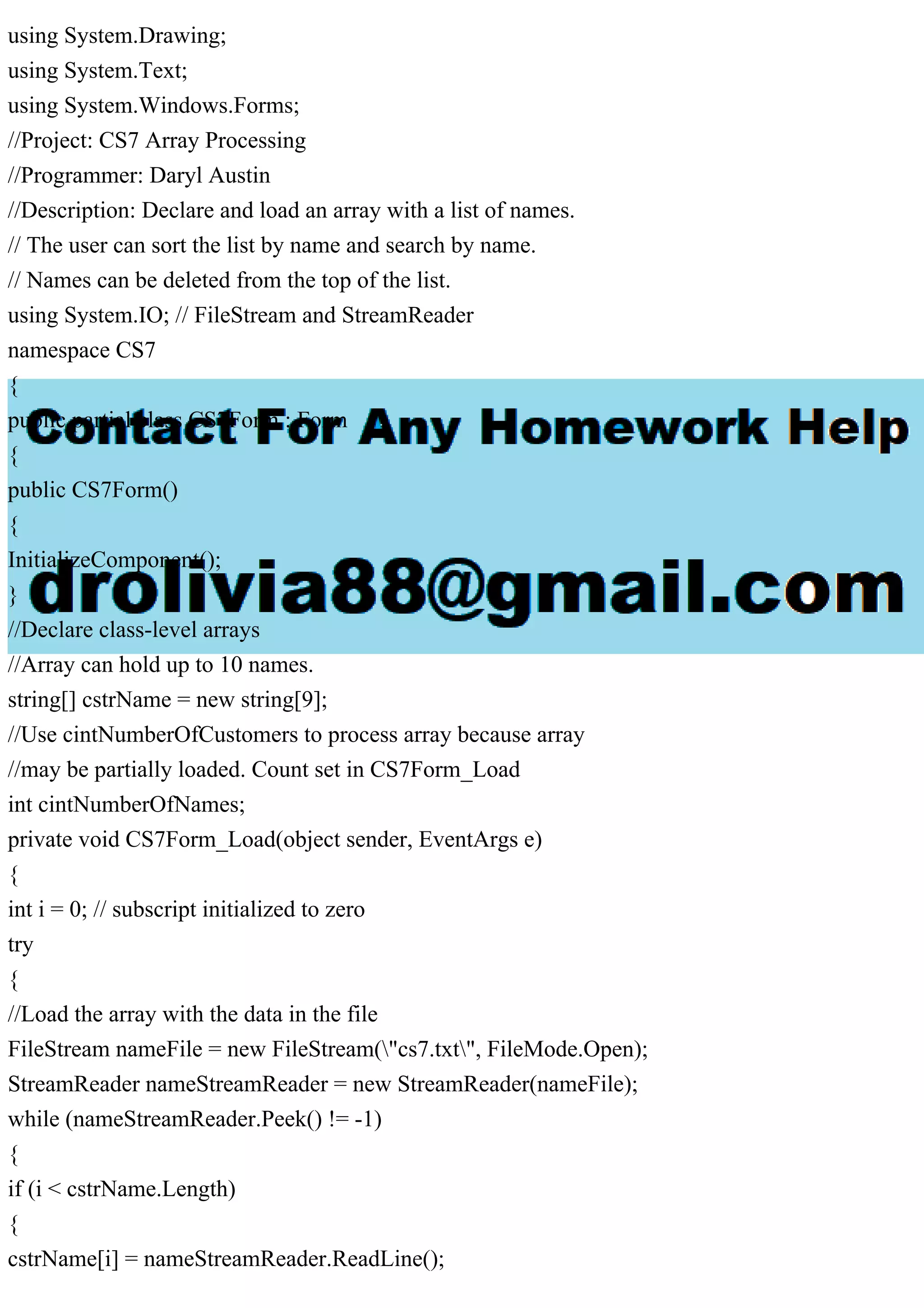 using System.Drawing;
using System.Text;
using System.Windows.Forms;
//Project: CS7 Array Processing
//Programmer: Daryl Austin
//Description: Declare and load an array with a list of names.
// The user can sort the list by name and search by name.
// Names can be deleted from the top of the list.
using System.IO; // FileStream and StreamReader
namespace CS7
{
public partial class CS7Form : Form
{
public CS7Form()
{
InitializeComponent();
}
//Declare class-level arrays
//Array can hold up to 10 names.
string[] cstrName = new string[9];
//Use cintNumberOfCustomers to process array because array
//may be partially loaded. Count set in CS7Form_Load
int cintNumberOfNames;
private void CS7Form_Load(object sender, EventArgs e)
{
int i = 0; // subscript initialized to zero
try
{
//Load the array with the data in the file
FileStream nameFile = new FileStream("cs7.txt", FileMode.Open);
StreamReader nameStreamReader = new StreamReader(nameFile);
while (nameStreamReader.Peek() != -1)
{
if (i < cstrName.Length)
{
cstrName[i] = nameStreamReader.ReadLine();
 
