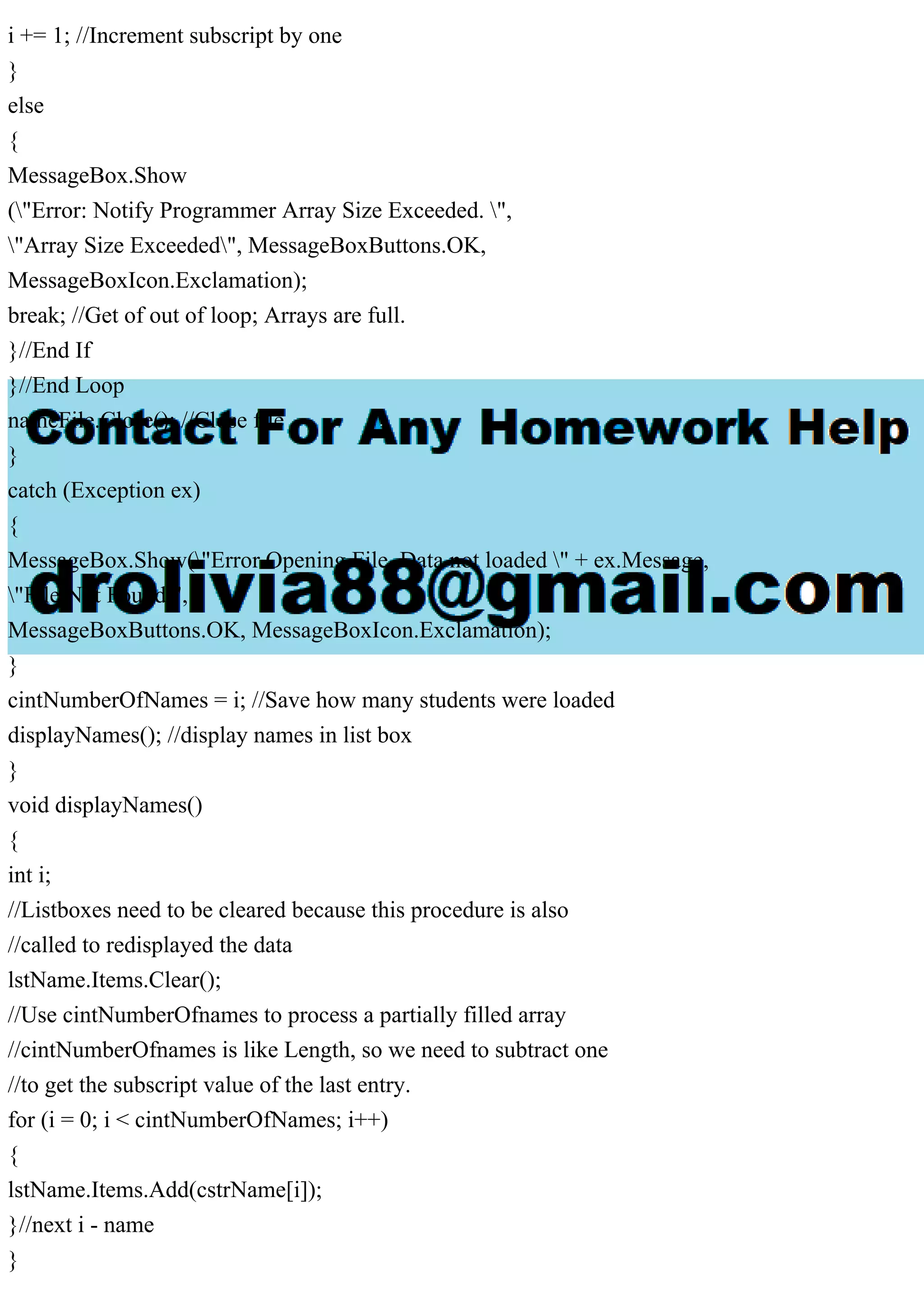 i += 1; //Increment subscript by one
}
else
{
MessageBox.Show
("Error: Notify Programmer Array Size Exceeded. ",
"Array Size Exceeded", MessageBoxButtons.OK,
MessageBoxIcon.Exclamation);
break; //Get of out of loop; Arrays are full.
}//End If
}//End Loop
nameFile.Close(); //Close file
}
catch (Exception ex)
{
MessageBox.Show("Error Opening File. Data not loaded " + ex.Message,
"File Not Found",
MessageBoxButtons.OK, MessageBoxIcon.Exclamation);
}
cintNumberOfNames = i; //Save how many students were loaded
displayNames(); //display names in list box
}
void displayNames()
{
int i;
//Listboxes need to be cleared because this procedure is also
//called to redisplayed the data
lstName.Items.Clear();
//Use cintNumberOfnames to process a partially filled array
//cintNumberOfnames is like Length, so we need to subtract one
//to get the subscript value of the last entry.
for (i = 0; i < cintNumberOfNames; i++)
{
lstName.Items.Add(cstrName[i]);
}//next i - name
}
 