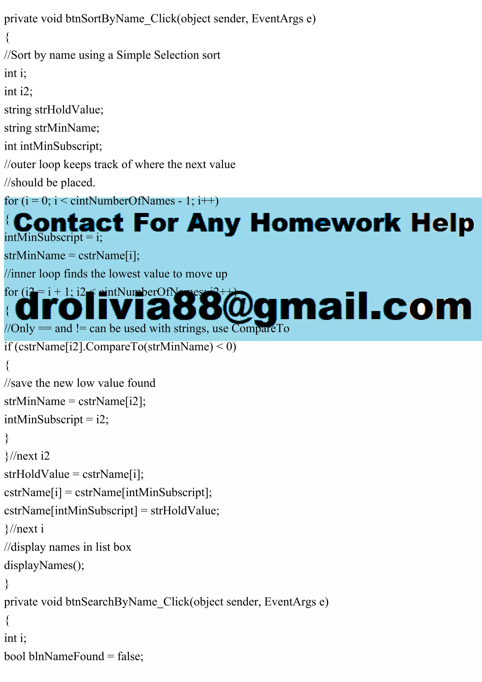 private void btnSortByName_Click(object sender, EventArgs e)
{
//Sort by name using a Simple Selection sort
int i;
int i2;
string strHoldValue;
string strMinName;
int intMinSubscript;
//outer loop keeps track of where the next value
//should be placed.
for (i = 0; i < cintNumberOfNames - 1; i++)
{
intMinSubscript = i;
strMinName = cstrName[i];
//inner loop finds the lowest value to move up
for (i2 = i + 1; i2 < cintNumberOfNames; i2++)
{
//Only == and != can be used with strings, use CompareTo
if (cstrName[i2].CompareTo(strMinName) < 0)
{
//save the new low value found
strMinName = cstrName[i2];
intMinSubscript = i2;
}
}//next i2
strHoldValue = cstrName[i];
cstrName[i] = cstrName[intMinSubscript];
cstrName[intMinSubscript] = strHoldValue;
}//next i
//display names in list box
displayNames();
}
private void btnSearchByName_Click(object sender, EventArgs e)
{
int i;
bool blnNameFound = false;
 