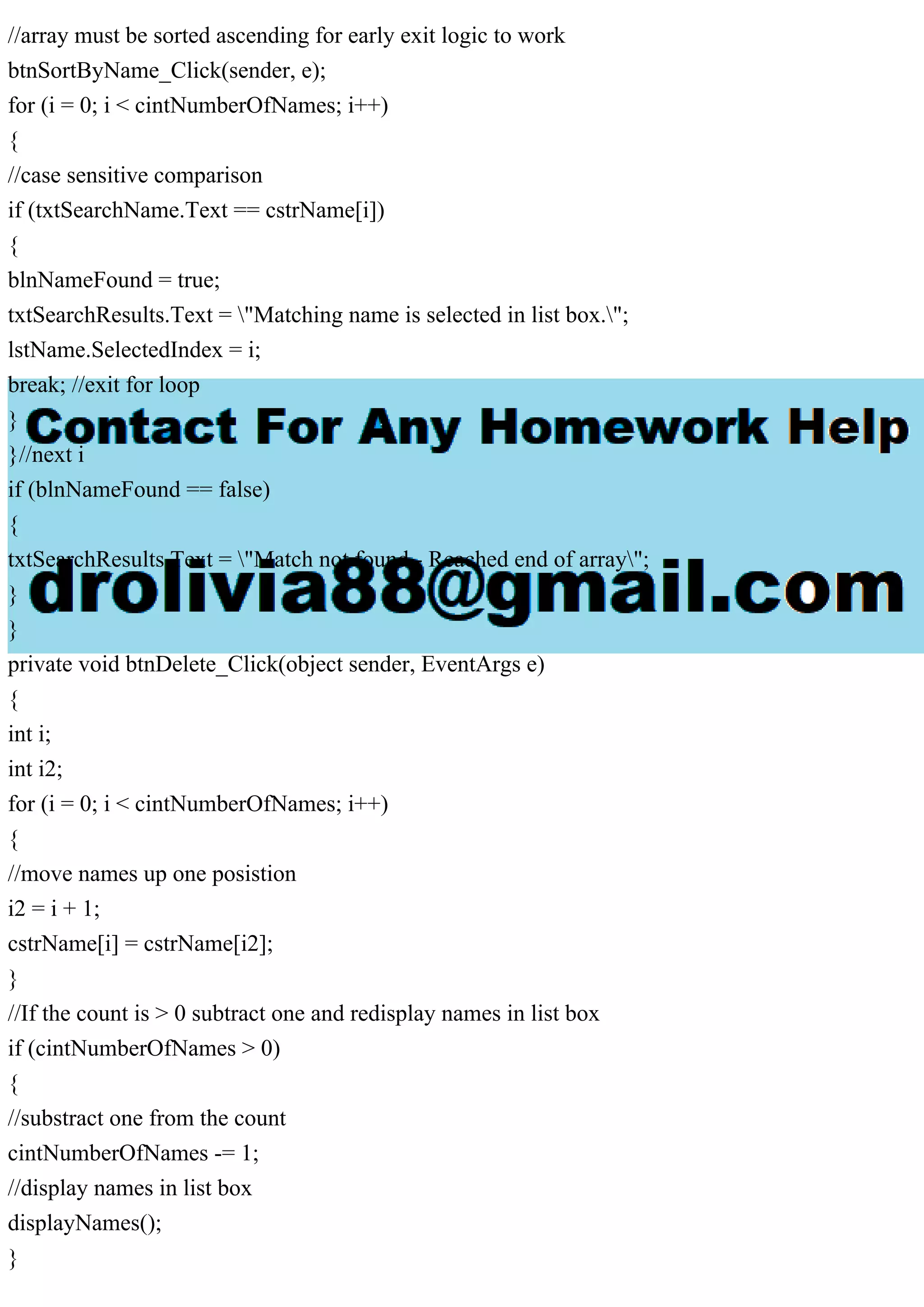 //array must be sorted ascending for early exit logic to work
btnSortByName_Click(sender, e);
for (i = 0; i < cintNumberOfNames; i++)
{
//case sensitive comparison
if (txtSearchName.Text == cstrName[i])
{
blnNameFound = true;
txtSearchResults.Text = "Matching name is selected in list box.";
lstName.SelectedIndex = i;
break; //exit for loop
}
}//next i
if (blnNameFound == false)
{
txtSearchResults.Text = "Match not found - Reached end of array";
}
}
private void btnDelete_Click(object sender, EventArgs e)
{
int i;
int i2;
for (i = 0; i < cintNumberOfNames; i++)
{
//move names up one posistion
i2 = i + 1;
cstrName[i] = cstrName[i2];
}
//If the count is > 0 subtract one and redisplay names in list box
if (cintNumberOfNames > 0)
{
//substract one from the count
cintNumberOfNames -= 1;
//display names in list box
displayNames();
}
 