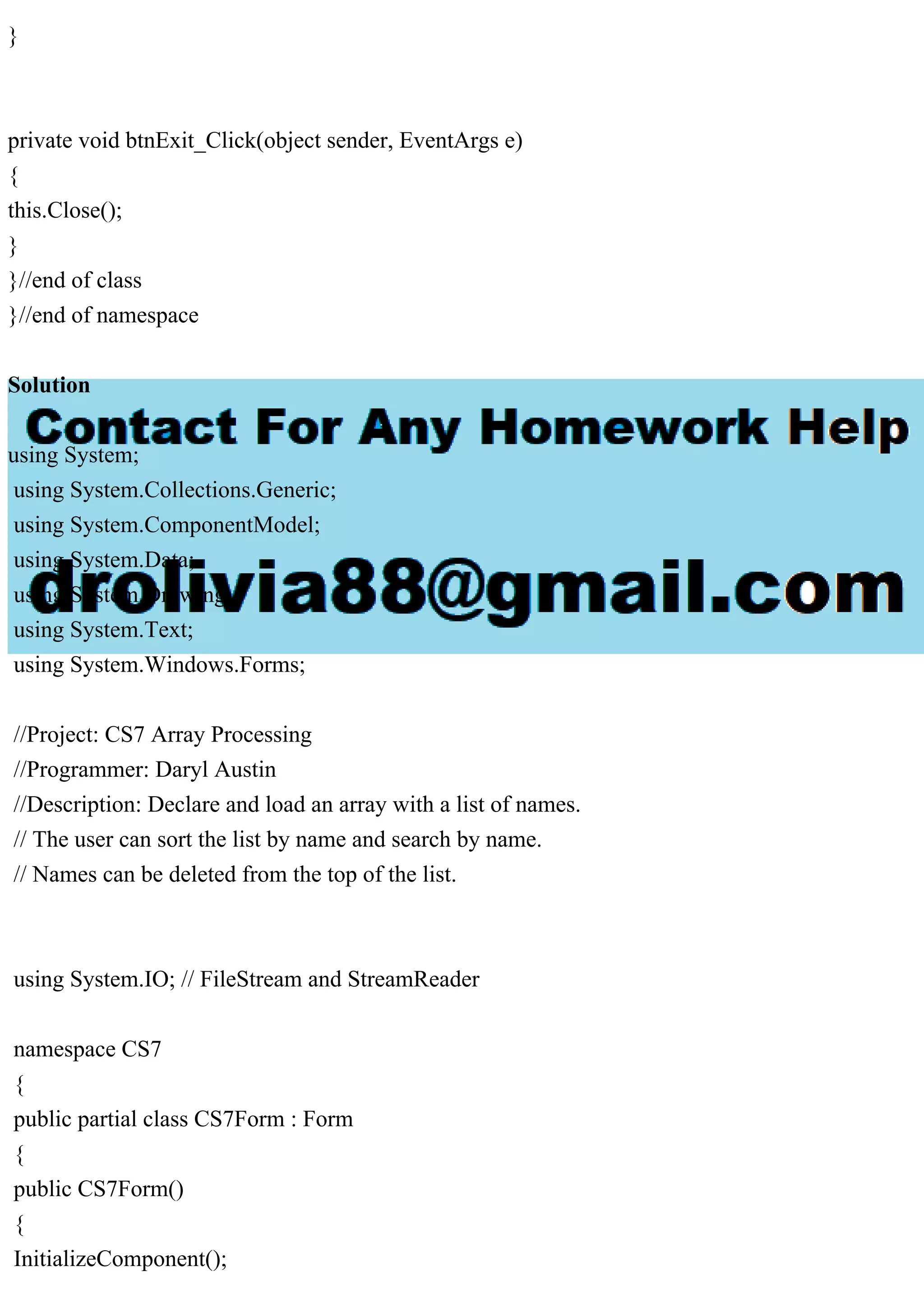 }
private void btnExit_Click(object sender, EventArgs e)
{
this.Close();
}
}//end of class
}//end of namespace
Solution
using System;
using System.Collections.Generic;
using System.ComponentModel;
using System.Data;
using System.Drawing;
using System.Text;
using System.Windows.Forms;
//Project: CS7 Array Processing
//Programmer: Daryl Austin
//Description: Declare and load an array with a list of names.
// The user can sort the list by name and search by name.
// Names can be deleted from the top of the list.
using System.IO; // FileStream and StreamReader
namespace CS7
{
public partial class CS7Form : Form
{
public CS7Form()
{
InitializeComponent();
 