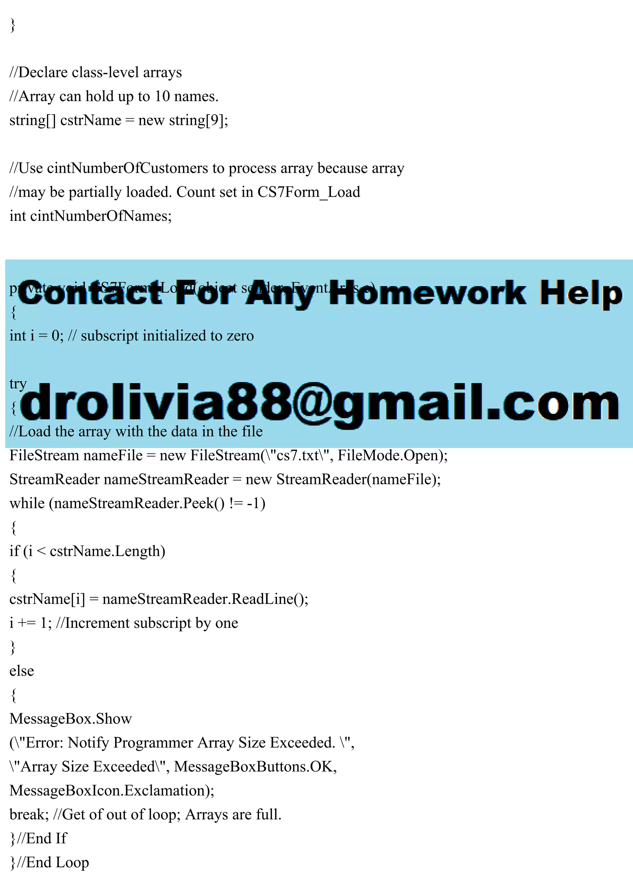 }
//Declare class-level arrays
//Array can hold up to 10 names.
string[] cstrName = new string[9];
//Use cintNumberOfCustomers to process array because array
//may be partially loaded. Count set in CS7Form_Load
int cintNumberOfNames;
private void CS7Form_Load(object sender, EventArgs e)
{
int i = 0; // subscript initialized to zero
try
{
//Load the array with the data in the file
FileStream nameFile = new FileStream("cs7.txt", FileMode.Open);
StreamReader nameStreamReader = new StreamReader(nameFile);
while (nameStreamReader.Peek() != -1)
{
if (i < cstrName.Length)
{
cstrName[i] = nameStreamReader.ReadLine();
i += 1; //Increment subscript by one
}
else
{
MessageBox.Show
("Error: Notify Programmer Array Size Exceeded. ",
"Array Size Exceeded", MessageBoxButtons.OK,
MessageBoxIcon.Exclamation);
break; //Get of out of loop; Arrays are full.
}//End If
}//End Loop
 