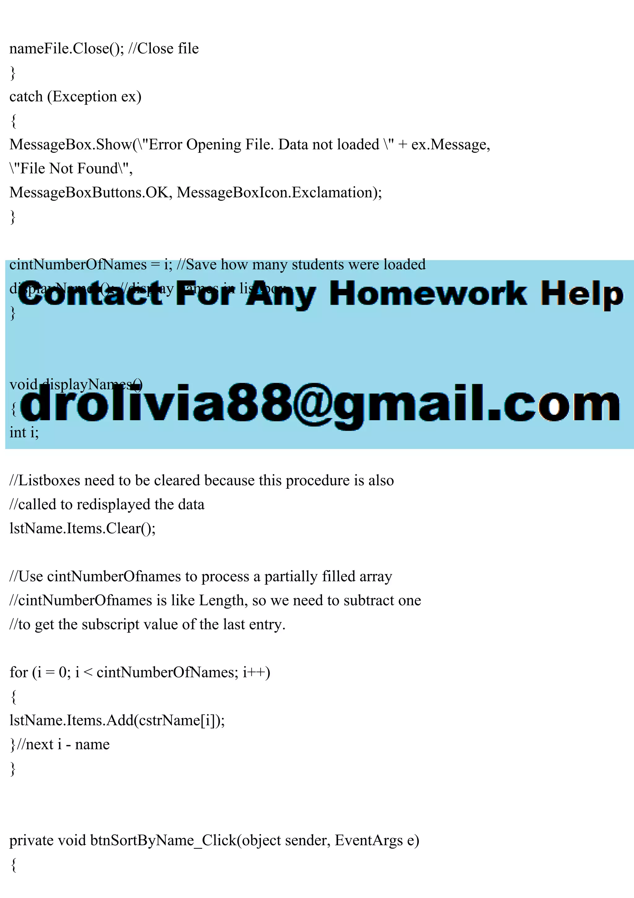 nameFile.Close(); //Close file
}
catch (Exception ex)
{
MessageBox.Show("Error Opening File. Data not loaded " + ex.Message,
"File Not Found",
MessageBoxButtons.OK, MessageBoxIcon.Exclamation);
}
cintNumberOfNames = i; //Save how many students were loaded
displayNames(); //display names in list box
}
void displayNames()
{
int i;
//Listboxes need to be cleared because this procedure is also
//called to redisplayed the data
lstName.Items.Clear();
//Use cintNumberOfnames to process a partially filled array
//cintNumberOfnames is like Length, so we need to subtract one
//to get the subscript value of the last entry.
for (i = 0; i < cintNumberOfNames; i++)
{
lstName.Items.Add(cstrName[i]);
}//next i - name
}
private void btnSortByName_Click(object sender, EventArgs e)
{
 