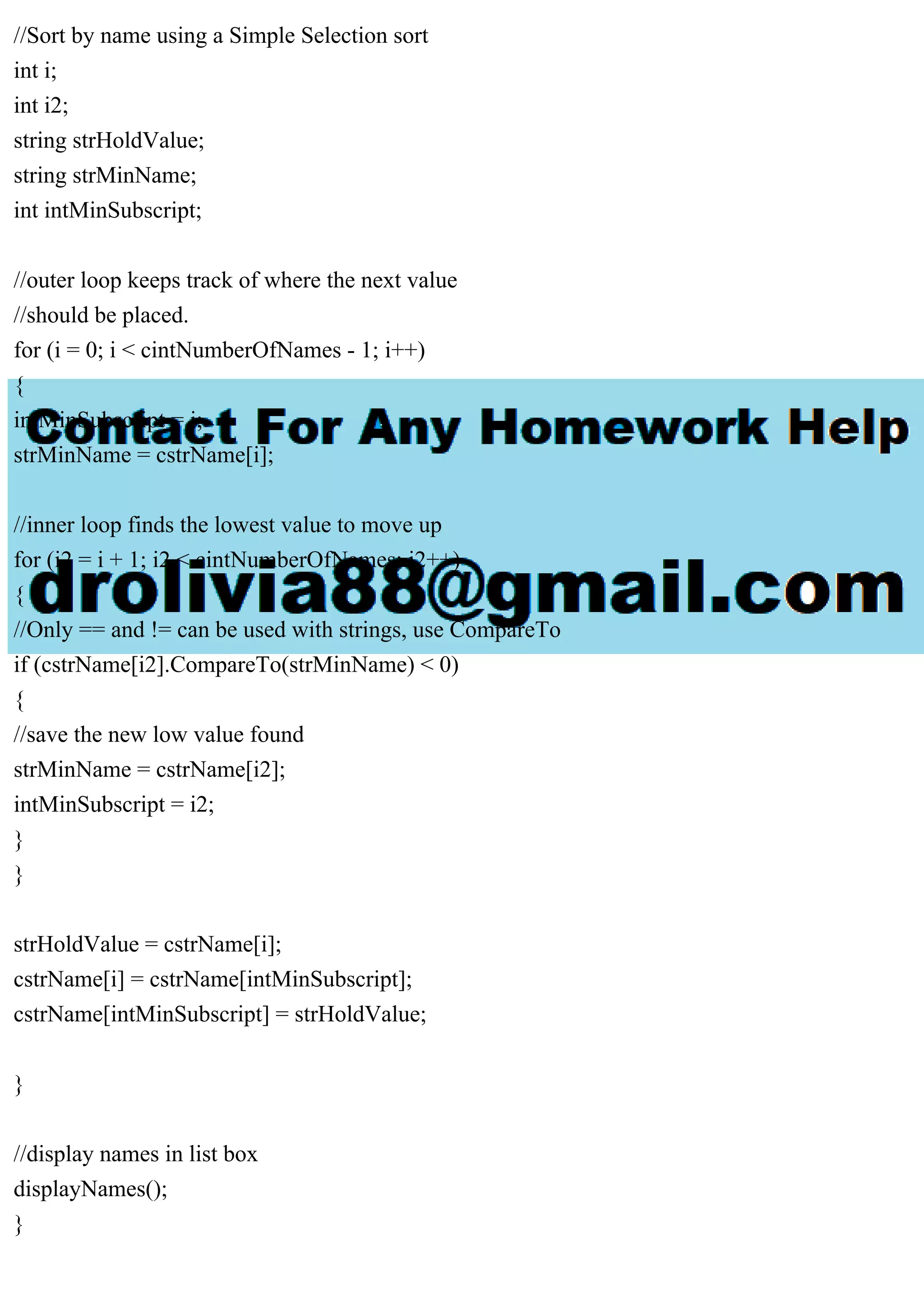 //Sort by name using a Simple Selection sort
int i;
int i2;
string strHoldValue;
string strMinName;
int intMinSubscript;
//outer loop keeps track of where the next value
//should be placed.
for (i = 0; i < cintNumberOfNames - 1; i++)
{
intMinSubscript = i;
strMinName = cstrName[i];
//inner loop finds the lowest value to move up
for (i2 = i + 1; i2 < cintNumberOfNames; i2++)
{
//Only == and != can be used with strings, use CompareTo
if (cstrName[i2].CompareTo(strMinName) < 0)
{
//save the new low value found
strMinName = cstrName[i2];
intMinSubscript = i2;
}
}
strHoldValue = cstrName[i];
cstrName[i] = cstrName[intMinSubscript];
cstrName[intMinSubscript] = strHoldValue;
}
//display names in list box
displayNames();
}
 