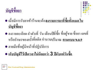 Thai FoodandDrug AdministrationT
l เมื3อมีการรับยาเข้าร้านจะต้องลงรายการยาทีNซืXอทัXงหมดใน
บัญชีซืXอยา
l ลงรายละเอียด ลําดับที3 วัน เดือนปีที3ซืXอ ชื3อผู้ขาย ชื3อยา เลขที3
หรืออักษรของครัXงที3ผลิต จํานวน/ปริมาณ ตามแบบข.ย.9
l ลายมือชื3อผู้มีหน้าที3ปฏิบัติการ
l เก็บบัญชีไว้เป็นเวลาไม่น้อยกว่า 3 ปีนับแต่วันซืXอ
บัญชีซืXอยา
 