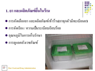 Thai FoodandDrug AdministrationT
1. ยา และผลิตภัณฑ์อืNนในร้าน
l การคัดเลือกยา และผลิตภัณฑ์เข้าร้าน(ยาทุกตัวมีทะเบียนยา)
l การจัดเรียง/ ความเป็นระเบียบเรียบร้อย
l อุณหภูมิในการเก็บรักษา
l การดูแลคลังเวชภัณฑ์
 