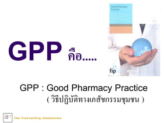 Thai FoodandDrug AdministrationT
GPP คือ.....
GPP : Good Pharmacy Practice
( วิธีปฏิบัติทางเภสัชกรรมชุมชน )
 