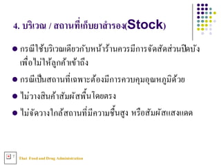 Thai FoodandDrug AdministrationT
4. บริเวณ / สถานทีNเก็บยาสํารอง(Stock)
l กรณีใช้บริเวณเดียวกับหน้าร้านควรมีการจัดสัดส่วนปิดบัง
เพื3อไม่ให้ลูกค้าเข้าถึง
l กรณีเป็นสถานที3เฉพาะต้องมีการควบคุมอุณหภูมิด้วย
l ไม่วางสินค้าสัมผัสพืXนโดยตรง
l ไม่จัดวางใกล้สถานที3มีความชืXนสูง หรือสัมผัสแสงแดด
 