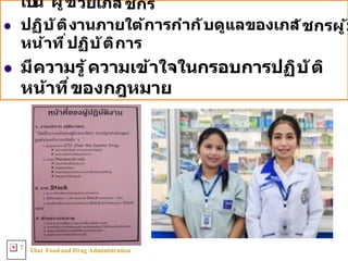 Thai FoodandDrug AdministrationT
เป็น ผู้ช่วยเภส ัชกร
l ปฏิบ ัติงานภายใต้การกําก ับดูแลของเภส ัชกรผู้ม
หน้าที8ปฏิบ ัติการ
l มีความรู้ความเข้าใจในกรอบการปฏิบ ัติ
หน้าที8ของกฎหมาย
 