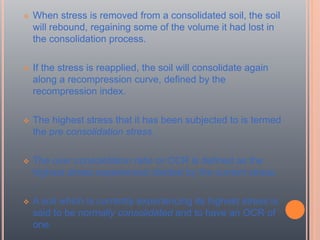  When stress is removed from a consolidated soil, the soil
will rebound, regaining some of the volume it had lost in
the consolidation process.
 If the stress is reapplied, the soil will consolidate again
along a recompression curve, defined by the
recompression index.
 The highest stress that it has been subjected to is termed
the pre consolidation stress.
 The over consolidation ratio or OCR is defined as the
highest stress experienced divided by the current stress.
 A soil which is currently experiencing its highest stress is
said to be normally consolidated and to have an OCR of
one.
 