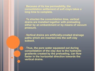 Because of its low permeability, the
consolidation settlement of soft clays takes a
long time to complete.
To shorten the consolidation time, vertical
drains are installed together with preloading
either by an embankment or by means of vacuum
pressure.
Vertical drains are artificially-created drainage
paths which are inserted into the soft clay
subsoil.
Thus, the pore water squeezed out during
consolidation of the clay due to the hydraulic
gradients created by the preloading, can flow
faster in the horizontal direction towards the
vertical drains.
 