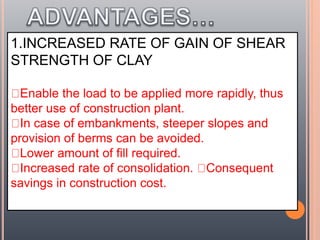 1.INCREASED RATE OF GAIN OF SHEAR
STRENGTH OF CLAY
Enable the load to be applied more rapidly, thus
better use of construction plant.
In case of embankments, steeper slopes and
provision of berms can be avoided.
Lower amount of fill required.
Increased rate of consolidation. Consequent
savings in construction cost.
 