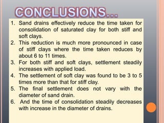 1. Sand drains effectively reduce the time taken for
consolidation of saturated clay for both stiff and
soft clays.
2. This reduction is much more pronounced in case
of stiff clays where the time taken reduces by
about 6 to 11 times.
3. For both stiff and soft clays, settlement steadily
increases with applied load.
4. The settlement of soft clay was found to be 3 to 5
times more than that for stiff clay.
5. The final settlement does not vary with the
diameter of sand drain.
6. And the time of consolidation steadily decreases
with increase in the diameter of drains.
 