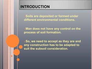 INTRODUCTION
Soils are deposited or formed under
different environmental conditions.
Man does not have any control on the
process of soil formation.
So, we need to accept as they are and
any construction has to be adapted to
suit the subsoil consideration.
 