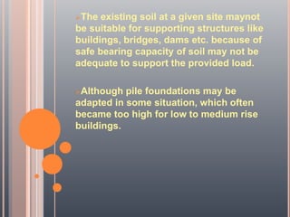 The existing soil at a given site maynot
be suitable for supporting structures like
buildings, bridges, dams etc. because of
safe bearing capacity of soil may not be
adequate to support the provided load.
Although pile foundations may be
adapted in some situation, which often
became too high for low to medium rise
buildings.
 