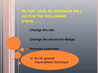 IN THAT CASE AN ENGINEER WILL
GO FOR THE FOLLOWING
STEPS……
i. Change the site.
ii. Change the structural design.
iii. Increase expenses.
iv. Go for ground
improvement technique.
 