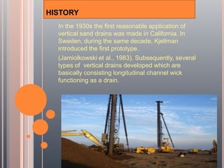 HISTORY
In the 1930s the first reasonable application of
vertical sand drains was made in California. In
Sweden, during the same decade, Kjellman
introduced the first prototype.
(Jamiolkowski et al., 1983). Subsequently, several
types of vertical drains developed which are
basically consisting longitudinal channel wick
functioning as a drain.
 