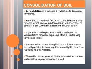 CONSOLIDATION OF SOIL
Consolidation is a process by which soils decrease
in volume.
According to ”Karl von Terzaghi” consolidation is any
process which involves a decrease in water content of
saturated soil without replacement of water by air.
In general it is the process in which reduction in
volume takes place by expulsion of water under long
term static loads.
It occurs when stress is applied to a soil that causes
the soil particles to pack together more tightly, therefore
reducing its bulk volume.
When this occurs in a soil that is saturated with water,
water will be squeezed out of the soil.
 