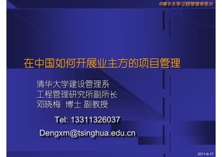 ©清华大学工程管理研究所
                          ©清华大学工程管理研究所
                          ©清华大学工程管理研究所




在中国如何开展业主方的项目管理
 清华大学建设管理系
 工程管理研究所副所长
 邓晓梅 博士 副教授
    Tel: 13311326037
    Tel: 13311326037
 Dengxm@tsinghua.edu.cn
 Dengxm@tsinghua.edu.cn

                                  2011-6-17
 