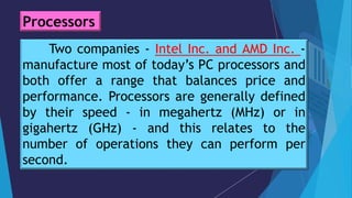 Two companies - Intel Inc. and AMD Inc. -
manufacture most of today’s PC processors and
both offer a range that balances price and
performance. Processors are generally defined
by their speed - in megahertz (MHz) or in
gigahertz (GHz) - and this relates to the
number of operations they can perform per
second.
Processors
 