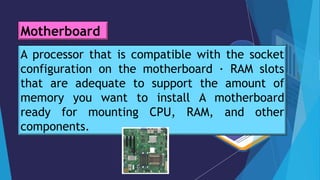 A processor that is compatible with the socket
configuration on the motherboard · RAM slots
that are adequate to support the amount of
memory you want to install A motherboard
ready for mounting CPU, RAM, and other
components.
Motherboard
 