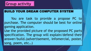 BUILD YOUR DREAM COMPUTER SYSTEM
You are task to provide a propose PC to
purchase. The computer should be best for online
gaming application.
Use the provided picture of the proposed PC parts
specification. The group will explain/defend their
answer/build.(advertisement, infomercial, poster,
song, poem, etc…)
Group activity
 
